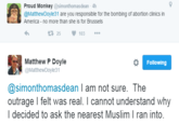 9 Proud Monkey @simonthomasdean-4h @MatthewDoyle31 are you responsible for the bombing of abortion clinics in America no more than she is for Brussels 1325103 Matthew P Doyle @MatthewDoyle31 Following @simonthomasdean I am not sure. The outrage I felt was real. I cannot understand why I decided to ask the nearest Muslim I ran into