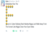 Cyro @FuckCyro Mar 26 Hahahaha How The uck Is Cyber Bullying Real Hahaha N---- Just Walk Away From The Screen Like N---- Close Your Eyes Haha 145 201