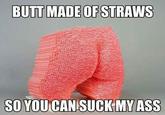 BUTT MADE OF STRAWS SO YOU CAN SUCK MY ASS