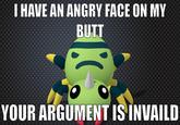 he has a point HAVE AN ANGRY FACE ON MY BUTT YOUR ARGUMENT IS INVAILD