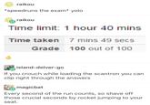 raikou *speedruns the exam* yolo raikou Time limit: 1 hour 40 mins Time taken 7 mins 49 secs Grade 100 out of 100 island-delver-go If you crouch while loading the scantron you can clip right through the answers magicbat Every second of the run counts, so shave off those crucial seconds by rocket jumping to your seat.