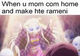 When u mom com home and make hte rameni