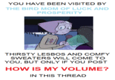 YOU HAVE BEEN VISITED BY THE BIRD MOM OF LUCK AND PROSPERITY THIRSTY L----- AND COMFY SWEATERS WILL COME TO YOU, BUT ONLY IF YOU POST HOW IS MY VOLUME? IN THIS THREAD