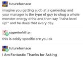 What's not shown is the added picture of Mettaton and Burgerpants. futurefurnace imagine you getting a job at a gamestop and your manager is the type of guy to chug a whole monster energy drink and then say "haha level up!" and he does that every day. superiorkitten this is oddly specific are you ok futurefurnace l Am Fantastic Thanks for Asking