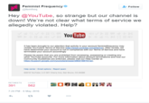 Feminist Frequency @femfreq Follow Hey @YouTube, so strange but our channel is down! We're not clear what terms of service we allegedly violated. Help? YouTube It has been brought to our attention that activity in your account feministfrequency may violate YouTube's Terms of Service (http://www.youtube.com/tterms). After review, we have determined your account is not in compliance with our Terms of Service and have terminated your account accordingly Please be aware that you are prohibited from accessing, possessing or creating any other YouTube accounts. For more information about account terminations and how our Community Guidelines are enforced, please visit our Help Center at https:l/support.google.com/youtube/answer 2802168?hlen. Help center Email options Report spam 2016 YouTube, LLC 901 Cherry Ave, San Bruno, CA 94066 RETWEETS LIKES 7:24 PM-6 May 2016
