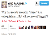 YUNG RAPUNXEL @AZEALIABANKS Following Why has society accepted "n-----" As a colloquialism... But will not accept "f-----"? Reply Retweet ★ Favorite More 313 RETWEETS FAVORITES 9:59 a.m. Feb 15, 2013