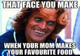 THAT FACE YOU MAKE WHEN YOUR MOM MAKES YOUR FAVOURITE FOOD
