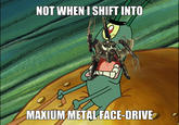 NOT WHENI SHIFT INTO MAKIUMMETALFACE-DRIVE
