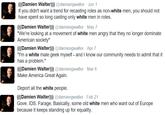 Damien Walter ((Damien Walter))) @damiengwalter Jun 1 If you didn't want a trend for recasting roles as non-white men, you should not have spent so long casting only white men in roles. (((Damien Walter))) @damiengwalter May 7 "We're looking at a movement of white men angry that they no longer dominate American society" ((Damien Walter)) @damiengwalter -Apr 7 "T'm a white male geek myself- and I know our community needs to admit that it has a problem." (((Damien Walter))) @damiengwalter Mar 6 Make America Great Again. Deport all the white people. (((Damien Walter))) @damiengwalter Feb 21 Gove. IDS. Farage. Basically, some old white men who want out of Europe because it keeps standing up for equality