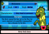 00, #131 Mortysaurus Height 59 Weight 1852 lbs Bitey Based on movement Description This Morty opened the door, got on the floor, but never expected to be painfully transmogrified into a dinosaur by his Rick. Morty Deck Entry