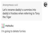 Daddy's Frosties Anonymous said Let's rename daddy's cummies into daddy's frosties when referring to Tony the Tiger matsuku i'm going to delete furries