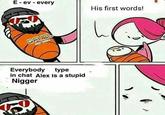E ev every His first words! <p Everybody type in chat Alex is a stupid N-----