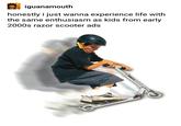 iguanamouth honestly i just wanna experience life with the same enthusiasm as kids from early 2000s razor scooter ads Scooter product