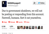 ▼ yr Follow NASAVoyager2 NASAVoyager2 Due to government shutdown, we will not be posting or responding from this account. Farewell, humans. Sort it out yourselves. Reply Retweet ★ Favorite More 8,165 ,874 RETWEETS FAVORITES 12:48 AM 1 Oct 13