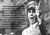 "Good propaganda does not need to lie, indeed it may not lie. It has no reason to fear the truth. It is a mistake to believe that people cannot take the truth. They can. It is only a matter of presenting the truth to people in a way that they will be able to understand. A propaganda that lies proves that it has a bad cause. It cannot be successful in the long run.