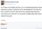 StoneCold Steve Austin May 1 at 9:32pm e OL STONE COLDS BEEN GETTIN A LOT OF FRIEND REQUESTS FROM A BUNCHA HILLBILLY DIPSHITS WITH CONFEDERATE FLAG PROFILE PICS. AUSTIN 3:16 SAYS THE SOUTH WILL NEVER RISE AGAIN SO YOU GOTTA LET THAT S--- GO YA RACIST SUMBITCHES AND THATS THE BOTTOM LINE Share 293 2,299 shares