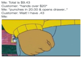 Me: Total is $9.43 Customer: "hands over $20 Me: *punches in 20.00 & opens drawer Customer: Wait! I have.43 Me: ."