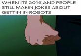 WHEN ITS 2016 AND PEOPLE STILL MAKIN JOKES ABOUT GETTIN IN ROBOTS