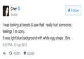 Cher @cher Follow I was looking at tweets & saw that i really hurt someones feelings ! Im sorry. It was light blue background with white egg shape . Bye 6:25 PM - 23 Apr 2012 16,815 ·32,934