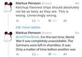 16h Markus Persson @notch Ketchup flavored chips should absolutely not be as tasty as they are. This is wrong. Unnervingly wrong. わ 수구 79 760 316 more replies Markus Persson @notch @JonTronShow For the last time, World War II was completely unavoidable. The Germans were left in shambles. It was Only a matter of time before another war. わ 15h Le 1 13 4 140