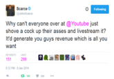 Following @JohnScarce Why can't everyone over at @Youtube just shove a c--- up their asses and livestream it? It'd generate you guys revenue which is all you want RETWEETS LIKES 151 299 8:12 PM-8 Jan 2014 t: 151 299