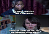 If you are Jack Black why are you white? Oh mygod Tomika, you can't just ask people why they're white.