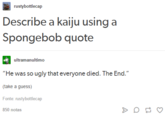 rustybottlecap Describe a kaiju using a Spongebob quote ultramanultimo "He was so ugly that everyone died. The End." (take a guess) Fonte: rustybottlecap 850 notas