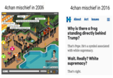 4chan mischief in 2006 4chan mischief in 2016 11,308 Habbos online LOGOUT G.I.Brotha: LOL About Act Issues -ROBOT desu desu! SCOOTAH20: DESU DESU DESU DESU DESU DESU DESU lolhaetizza: DESU DESU DESU one1327negro: DS IN POOL Why is there a frog standing directly behind Trump? DESUMAN3001: POOLS CLOSED DUE TO RACISM That's Pepe. He's a symbol associated with white supremacy. Wait. Really? White supremacy? ntLzte Ask to be Fren That's right. Shout Wote here: