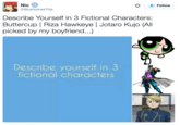 Nic Follow BlueVoices This Describe Yourself in 3 Fictional Characters: ButtercupRiza Hawkeye Jotaro Kujo (All picked by my boyfriend...) Describe yourself in 3 fictional characters