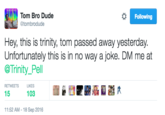 Tom Passed Away Tweet Tom Bro Dude Following @tombrodude Hey, this is trinity, tom passed away yesterday. Unfortunately this is me at @Trinity_Pell in no way a joke. DM RETWEETSL LIKES 15 103 11:52 AM-18 Sep 2016