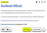 TOP DEFINITION Facebook Official The ultimate definition of a college relationship- when on one's facebook profile it says "In A Relationship" and your significant other's name. "are adam and courtney dating?" "i don't know, they're not facebook official yet." #relationship #relationship of convenience #dating#college #facebook by ilovebronsonscornrows December 11, 2005 Ii 9411 1e8 BUY THE MUG BUY THE TSHIRT