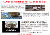 Operation Google "the new nigger" If you've been seeing this around /pol/ you're probably wondering, "why the fuck would we say Google instead of nigger? It's dumb and cringey as fuck", well to answer this it's done after Google's recent announcement to censor certain words looked through their search engine, just to keep safe spaces extra "safe". Our resp make it so Google would have to censor their own company by making them a racial shur toward:s blacks HATE GODGLE is to "That'll never work, its too hard!" Don't doubt the power of Kek and meme magic. Look at Pepe, Trigglypuff, or Carl the Cuck, the latter being chosen simply based off a dubs post. If we simply call a bunch of black people "Googles" they will 100% be anally devasted. Remember these are the same people that riot over a nameless gang-banger being shot, their skin is fragile and easily penetrated. "Too reddit for my tastes" This is hardly close to reddit and if you unironically think that, then maybe you need to go back to reddift. "Well okav, then how do we get this around?" Social media, social media, social media. Get this fucking shit trending to the fucking moon. Recently there has been riots in Charlotte so BLM tweets wil be nice and fresh for next couple of days. What you do then is respond to these people calling them "stupid fucking googles" or "worthless google, kill yourself" try to make it sound as venomous as possible so they definitely get triggered. Also include some hashtags I'd recommend: #WorthlessGoogs #Google:Hangout (include pics of googs being hanged) #GoogleRiots (whenever some dumb BLM not happens) #GooglesGonnaGoog or #DumbGoogles WE WUZ GOOGLED Also call Jews-Skypes GOD SPEED ANONS