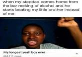 when my stepdad comes home from the bar reeking of alcohol and he starts beating my little brother instead of me My longest yeah boy ever 668,111 views