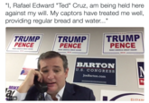 Ted Cruz Held Against his will "I, Rafael Edward "Ted" Cruz, am being held here against my will. My captors have treated me well, providing regular bread and water..." TRUMP TRUMP TRUMP PENCE PENCE PENCE MAKE AMERICA GREAT AGAINI MAKE AMERICA GREAT AGAIN MAKE AMERICA GREAT AGAIN! 2016 2016 2016 BARTON U.S. CONGRESS JoeBarton.com MIKE 0:21 Ill El 17 A n,