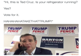 Take That Trump "Hi, this is Ted Cruz. Is your refrigerator running? Yes? Vote for it. HAHAHAHATAKETHATTRUMP!" TRUMPTRUMP TRUMP PENCE PENCE PENCE MAKE AMERICA GREAT AGAIN MAKE AMERICA GREAT AGAIN MAKE AMERICA GREAT AGAIN! ー2016 2016 BARTON U. S. CONGRESS JoeBarton.com MIKF ar CII7AD