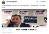 Ted Cruz' Dad Killed JFK Follow Jennifer Wright @JenAshleyWright l've come to accept that yes, my father DID kill JFK." TRUMPTRUMP TRUMP PENCE PENCE PENCE MAKE AMERICA GREAT AGAIN 2016 MAKE AMERICA GREAT AGAIN MAKE AMENICA GREAT AGAIN 2016 2018 BARTON U.S. CONGRESS JoeBarton.com Re MIK C117AnE RETWEETS LIKES 506 1,281 2:43 PM-6 Oct 2016