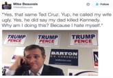 Sad Ted Cruz :( Follow Mike Beauvais MikeBeauvais "Yes, that same Ted Cruz. Yup, he called my wife ugly. Yes, he did say my dad killed Kennedy. Why am l doing this? Because I hate myself." TRUMPTRUMP TRUMP PENCE PENCE PENCE MAKE AMERICA GREAT AGAIN 2016 AKE AMERICA GREAT AGAIN BARTON U.S. CONGRESS JoeBarton.com Re MIK