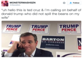 Ted Cruz Sad 2 MONSTERMASHSZN @rillawafers * Follow "uh hello this is ted cruz & i'm calling on behalf of donald trump who did not spill the beans on my wife" TRUMPTRUMP TRUMP PENCE PENCE PENCE MAKE AMERICA GREAT AGAIN MAKE AMERICA GREAT AGAIN MAKE AMERICA GREAT AGAIN 2016 2016 2016 BARTON U.S. CONGRESS JoeBarton.com MIK!