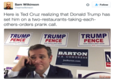 Ted Cruz Prank Calls Sam Wilkinson @samwilkinson L-Follow Here is Ted Cruz realizing that Donald Trump has set him on a two-restaurants-taking-each- others-orders prank call. TRUMPTRUMP TRUMP PENCE PENCE PENCE MAKE AMERICA GREAT AGAIN! MAKE AMERICA GREAT AGAIN MAKE AMERICA GREAT AGAIN 2016 201 2016 BARTON U.S. CONGRESS JoeBarton.com Re MIK