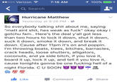 Verizon 7:16 AM ..ooo Q Search Hurricane Matthew Yesterday at 9:26 PM. So everybody talking s--- about me, saying "matt aint s---, hes weak as f---" okay okay i gotchu fam.. Here's the deal y'all got less than two hours to lock it down, shut it down, suck it down, smoke it down, and break it down. Cause after 11pm it's on and poppin. I'm throwing boats, trees, bitches, barnacles, crack heads, loose shutters, alligators, coconuts, and ya side bitch, if you love it, board it up, lock it up, and tell it you love it, cause tonights gonna be one f------ hell of a night Florida. C U SOON LikeCommentShare