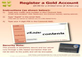 Register a Gold Account $9.99 for a limited time @ 4chan.org Instructions (as shown below): 1) Type your credit card number in the Comment field. 2) Type "#gold" in the email field. 3) Type your 4 digit-PIN in the Comment field. (Credit cards accepted: VISA, MasterCard, and American Express; spacing optional) (This tells our server to redirect you to a SSL-based form) Submit E-mail Comment contents Verification File Choose File Password used tor Tle deletion) Password Security Note: This process is completely secure and our server runs through a SSL-based connection that will not be seen to the public and will be encrypted. Visit 4chan.org/membership for a list of full benefits and information. Credit card generators will be banned, a secure 3rd party handles all credit card transactions