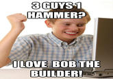 3GUYS1 HAMMER? ILOVE BOB THE BUILDER!
