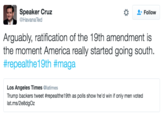 Speaker Cruz @HavanaTed Follow Arguably, ratification of the 19th amendment is the moment America really started going south #repea!the19th #maga Los Angeles Times @latimes Trump backers tweet #repelthel 9th as polls show he'd win if only men voted lat.ms/2e8dgOz