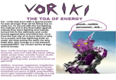 THE TOA OF ENERGY bio: voriki was born with a special power. he was stronger than all his fellow toa on mata-nui. he served with the toa fighting the makuta and in the final battel against makuta they were fighting and makuta turned him to the darkness and voriki turned against tahu and killed him. he is from the lost city of vo-koro which is why he is purple and has lightning bolts on mask, pls stop pming me askin me why thats why. also energy is a real element toamaster2001. my cousin works at lego and he knows sssh...nothin personnel...kid... likes: hurtin tohunga, being awesome, bionicles, nine inch nails (the band), killing, death, power lines, monster trucks, skulls, energy, hot girls, ninne inch nails (on finger) lightning bolts, purple (cool kind not gay kind) dislikes: niceness, happiness, megabloks, homework, toa, justin from school screw you justin stop showin evryone my friggin brickshelf you piece of $#18, greg farshtey, short nails, toamaster2001 (energy is a real element), sunshine, mata-nui, basketbal