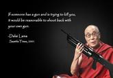 If someone has a gun and is trying to kill you, it would be reasonable to shoot back with your own gun. -Dalai Lama al ama Seattle Times, 2001