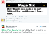 Patrick Monahan@pattymo Oct 15 If you see Billy Bush on the street, try to throw up on him or something Page Six a Billy Bush expected to get $10 million settlement fronm NBC 80 384... Frederick Krueger MD @Bro_Pair Oct 15 @pattymo not a stretch 9 Duncan Idunno @Duncanldunno Follow @Bro_Pair @pattymo nah, Billy Bush is going to donate it all to women's charities