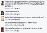 Ted Barrett do you guys get off from banning people? seriously, the guy has a valid point that ISNT SIDING WITH A R----- and you say that he supports r---? Come on. July 5 at 923pm . Like. 9 Tim Beansprout adios Ted! July 5 at 9:32pm . Like- 6 Matthew Kuzyk Legitimately curious: are there any guidelines set for bans? Or is it just admin discretion? Also not certain if meta posts are allowed in comment threads? July 5 at 9:36pm . Edited . Like 104 Tracy Jacks The guideline is you will be banned if the admins feel like it. a July 5 at 9:40pm . Like 7
