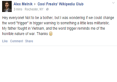 Alex Melnik Cool Freaks' Wikipedia Club 3 mins . Rochester, NY- Hey everyonel Not to be a bother, but I was wondering if we could change the word "trigger" in trigger warning to something a little less militaristic. My father fought in Vietnam, and the word trigger reminds me of the horrible nature of war. Thanks Like Comment Share