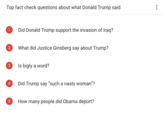 Top fact check questions about what Donald Trump said 1 Did Donald Trump support the invasion of lraq? 2 What did Justice Ginsberg say about Trump? 3 Is bigly a word? 4 Did Trump say "such a nasty woman"? 5 How many people did Obama deport?