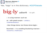 a Merriam-Webster MrriamWebster Yes, "bigly" is in the dictionary. #GOPDebate big.ly an adverb bi-gle : in a big manner: such as a: with great scope: LARGELY COMPREHENSIVELY few things done, but those done bigly> b archaic in a swelling blustering manner: HAUGHTILY, POMPOUSLY